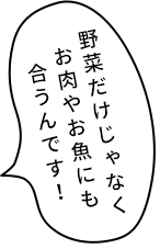 野菜だけじゃなくお肉やお魚にも合うんです！